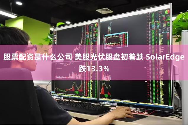 股票配资是什么公司 美股光伏股盘初普跌 SolarEdge跌13.3%