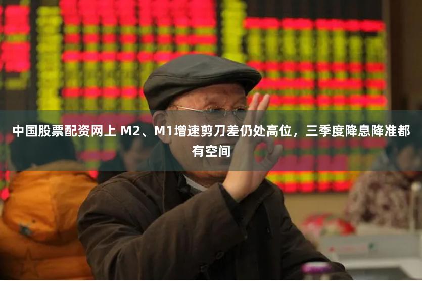 中国股票配资网上 M2、M1增速剪刀差仍处高位，三季度降息降准都有空间