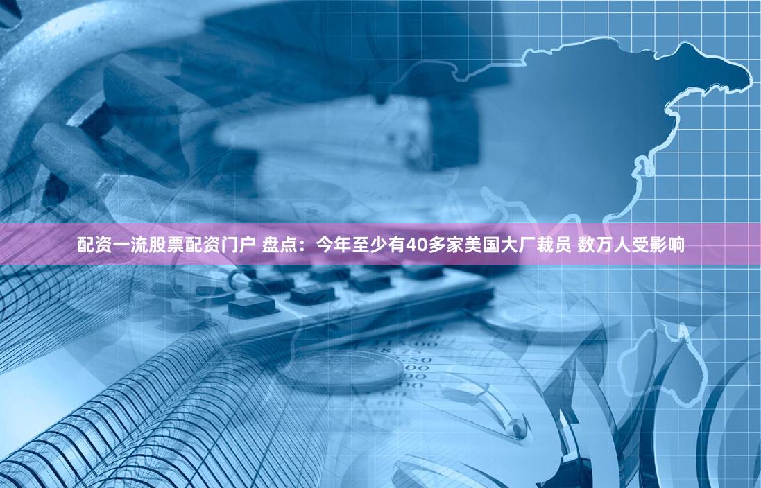 配资一流股票配资门户 盘点：今年至少有40多家美国大厂裁员 数万人受影响