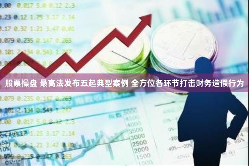 股票操盘 最高法发布五起典型案例 全方位各环节打击财务造假行为