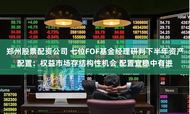 郑州股票配资公司 七位FOF基金经理研判下半年资产配置：权益市场存结构性机会 配置宜稳中有进