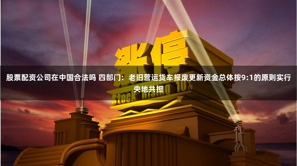 股票配资公司在中国合法吗 四部门：老旧营运货车报废更新资金总体按9:1的原则实行央地共担