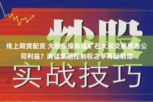 线上期货配资 大股东操纵锰矿石大宗交易损害公司利益？南锰集团控制权之争再起硝烟