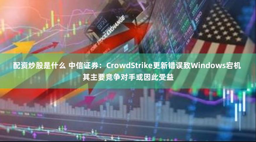 配资炒股是什么 中信证券：CrowdStrike更新错误致Windows宕机 其主要竞争对手或因此受益