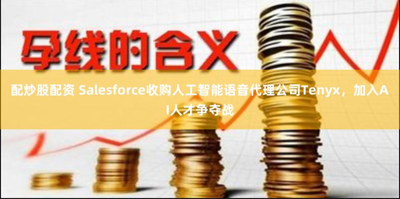 配炒股配资 Salesforce收购人工智能语音代理公司Tenyx，加入AI人才争夺战