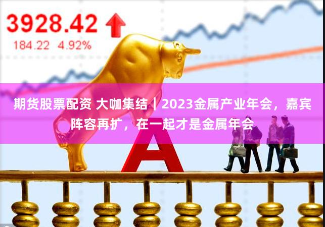 期货股票配资 大咖集结｜2023金属产业年会，嘉宾阵容再扩，在一起才是金属年会