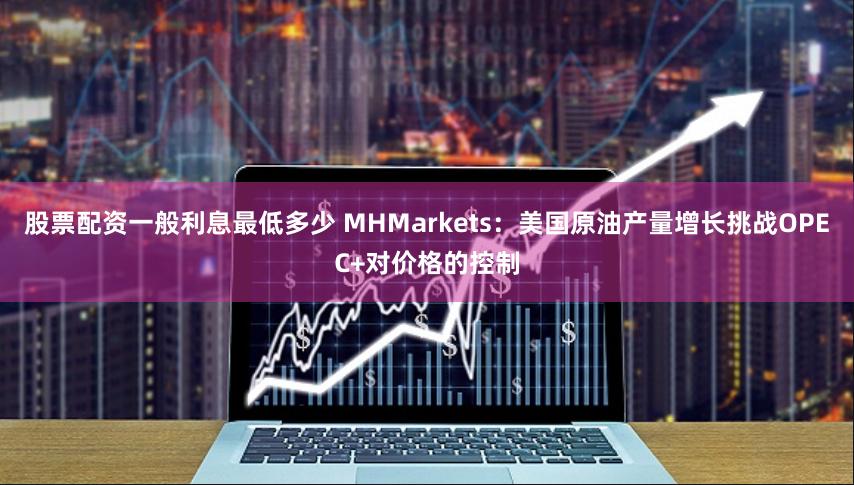 股票配资一般利息最低多少 MHMarkets：美国原油产量增长挑战OPEC+对价格的控制