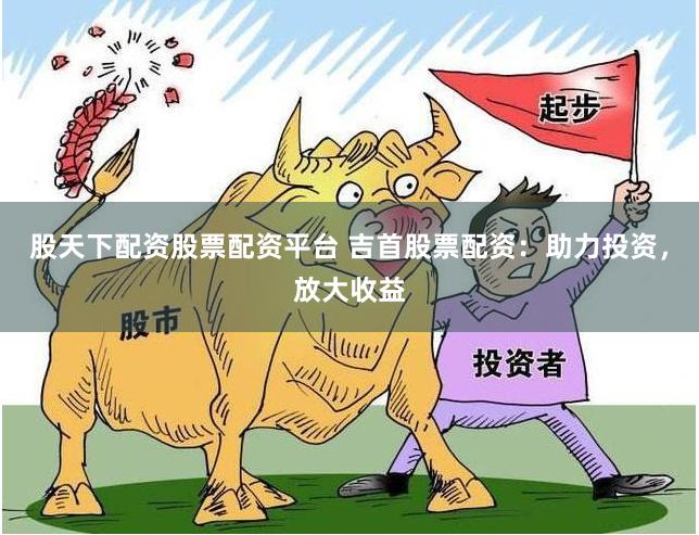 股天下配资股票配资平台 吉首股票配资：助力投资，放大收益