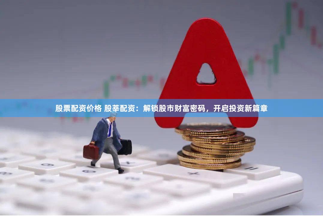 股票配资价格 股莘配资：解锁股市财富密码，开启投资新篇章