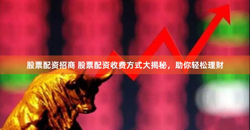 股票配资招商 股票配资收费方式大揭秘，助你轻松理财