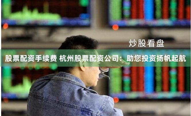 股票配资手续费 杭州股票配资公司：助您投资扬帆起航