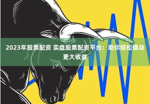 2023年股票配资 实盘股票配资平台：助你轻松撬动更大收益