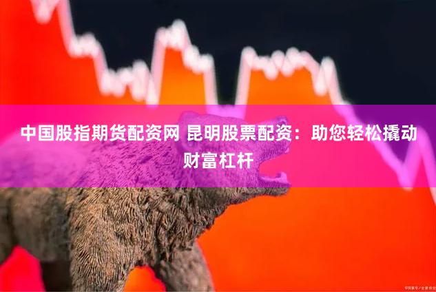 中国股指期货配资网 昆明股票配资：助您轻松撬动财富杠杆