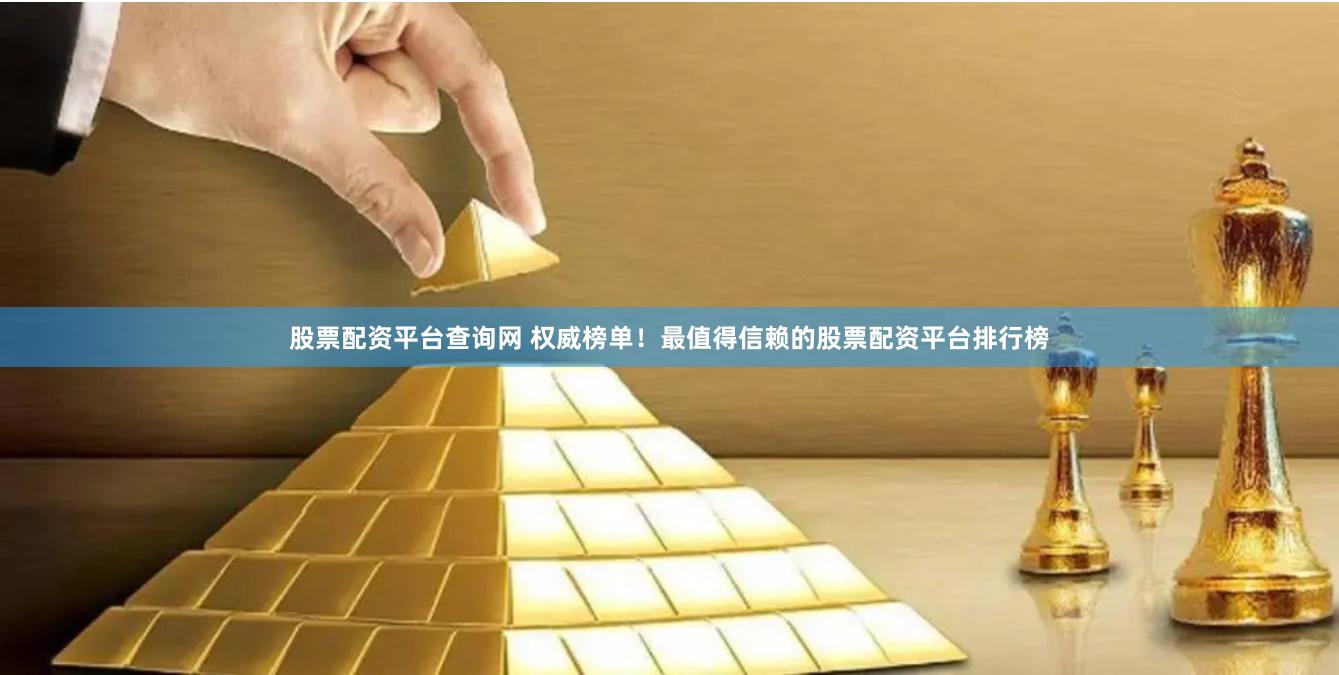 股票配资平台查询网 权威榜单！最值得信赖的股票配资平台排行榜