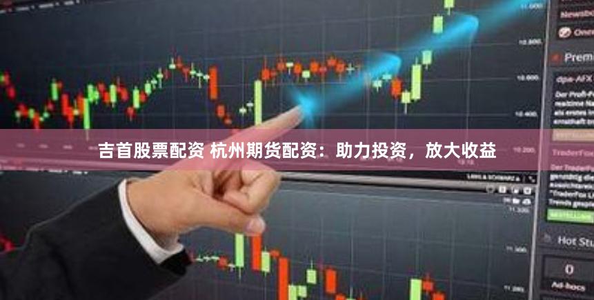吉首股票配资 杭州期货配资：助力投资，放大收益