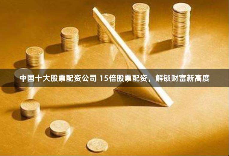 中国十大股票配资公司 15倍股票配资，解锁财富新高度